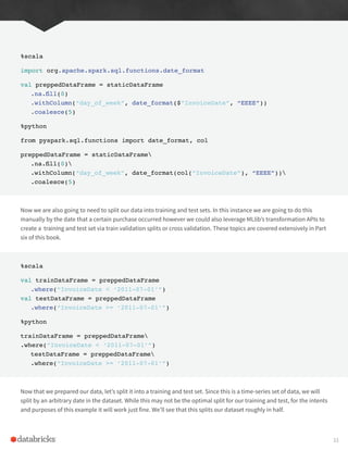 %scala
import org.apache.spark.sql.functions.date_format
val preppedDataFrame = staticDataFrame
.na.fill(0)
.withColumn(“day_of_week”, date_format($”InvoiceDate”, “EEEE”))
.coalesce(5)
%python
from pyspark.sql.functions import date_format, col
preppedDataFrame = staticDataFrame
.na.fill(0)
.withColumn(“day_of_week”, date_format(col(“InvoiceDate”), “EEEE”))
.coalesce(5)
Now we are also going to need to split our data into training and test sets. In this instance we are going to do this
manually by the date that a certain purchase occurred however we could also leverage MLlib’s transformation APIs to
create a training and test set via train validation splits or cross validation. These topics are covered extensively in Part
six of this book.
%scala
val trainDataFrame = preppedDataFrame
.where(“InvoiceDate < ‘2011-07-01’”)
val testDataFrame = preppedDataFrame
.where(“InvoiceDate >= ‘2011-07-01’”)
%python
trainDataFrame = preppedDataFrame
.where(“InvoiceDate < ‘2011-07-01’”)
testDataFrame = preppedDataFrame
.where(“InvoiceDate >= ‘2011-07-01’”)
Now that we prepared our data, let’s split it into a training and test set. Since this is a time-series set of data, we will
split by an arbitrary date in the dataset. While this may not be the optimal split for our training and test, for the intents
and purposes of this example it will work just fine. We’ll see that this splits our dataset roughly in half.
33
 