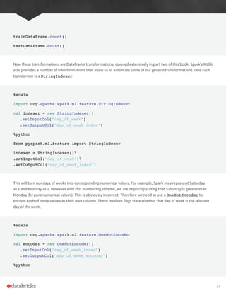 trainDataFrame.count()
testDataFrame.count()
Now these transformations are DataFrame transformations, covered extensively in part two of this book. Spark’s MLlib
also provides a number of transformations that allow us to automate some of our general transformations. One such
transformer is a StringIndexer.
%scala
import org.apache.spark.ml.feature.StringIndexer
val indexer = new StringIndexer()
.setInputCol(“day_of_week”)
.setOutputCol(“day_of_week_index”)
%python
from pyspark.ml.feature import StringIndexer
indexer = StringIndexer()
.setInputCol(“day_of_week”)
.setOutputCol(“day_of_week_index”)
This will turn our days of weeks into corresponding numerical values. For example, Spark may represent Saturday
as 6 and Monday as 1. However with this numbering scheme, we are implicitly stating that Saturday is greater than
Monday (by pure numerical values). This is obviously incorrect. Therefore we need to use a OneHotEncoder to
encode each of these values as their own column. These boolean flags state whether that day of week is the relevant
day of the week.
%scala
import org.apache.spark.ml.feature.OneHotEncoder
val encoder = new OneHotEncoder()
.setInputCol(“day_of_week_index”)
.setOutputCol(“day_of_week_encoded”)
%python
34
 