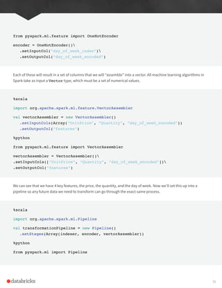 from pyspark.ml.feature import OneHotEncoder
encoder = OneHotEncoder()
.setInputCol(“day_of_week_index”)
.setOutputCol(“day_of_week_encoded”)
Each of these will result in a set of columns that we will “assemble” into a vector. All machine learning algorithms in
Spark take as input a Vector type, which must be a set of numerical values.
%scala
import org.apache.spark.ml.feature.VectorAssembler
val vectorAssembler = new VectorAssembler()
.setInputCols(Array(“UnitPrice”, “Quantity”, “day_of_week_encoded”))
.setOutputCol(“features”)
%python
from pyspark.ml.feature import VectorAssembler
vectorAssembler = VectorAssembler()
.setInputCols([“UnitPrice”, “Quantity”, “day_of_week_encoded”])
.setOutputCol(“features”)
We can see that we have 4 key features, the price, the quantity, and the day of week. Now we’ll set this up into a
pipeline so any future data we need to transform can go through the exact same process.
%scala
import org.apache.spark.ml.Pipeline
val transformationPipeline = new Pipeline()
.setStages(Array(indexer, encoder, vectorAssembler))
%python
from pyspark.ml import Pipeline
35
 