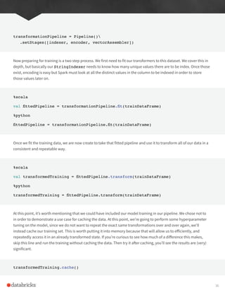 transformationPipeline = Pipeline()
.setStages([indexer, encoder, vectorAssembler])
Now preparing for training is a two step process. We first need to fit our transformers to this dataset. We cover this in
depth, but basically our StringIndexer needs to know how many unique values there are to be index. Once those
exist, encoding is easy but Spark must look at all the distinct values in the column to be indexed in order to store
those values later on.
%scala
val fittedPipeline = transformationPipeline.fit(trainDataFrame)
%python
fittedPipeline = transformationPipeline.fit(trainDataFrame)
Once we fit the training data, we are now create to take that fitted pipeline and use it to transform all of our data in a
consistent and repeatable way.
%scala
val transformedTraining = fittedPipeline.transform(trainDataFrame)
%python
transformedTraining = fittedPipeline.transform(trainDataFrame)
At this point, it’s worth mentioning that we could have included our model training in our pipeline. We chose not to
in order to demonstrate a use case for caching the data. At this point, we’re going to perform some hyperparameter
tuning on the model, since we do not want to repeat the exact same transformations over and over again, we’ll
instead cache our training set. This is worth putting it into memory because that will allow us to efficiently, and
repeatedly access it in an already transformed state. If you’re curious to see how much of a difference this makes,
skip this line and run the training without caching the data. Then try it after caching, you’ll see the results are (very)
significant.
transformedTraining.cache()
36
 