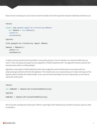 Now we have a training set, now it’s time to train the model. First we’ll import the relevant model that we’d like to use.
%scala
import org.apache.spark.ml.clustering.KMeans
val kmeans = new KMeans()
.setK(20)
.setSeed(1L)
%python
from pyspark.ml.clustering import KMeans
kmeans = KMeans()
.setK(20)
.setSeed(1L)
In Spark, training machine learning models is a two phase process. First we initialize an untrained model, then we
train it. There are always two types for every algorithm in MLlib’s DataFrame API. The algorithm Kmeans and then the
trained version which is a KMeansModel.
Algorithms and models in MLlib’s DataFrame API share roughly the same interface that we saw above with our
preprocessing transformers like the StringIndexer. This should come as no surprise because it makes training an entire
pipeline (which includes the model) simple. In our case we want to do things a bit more step by step, so we chose to
not do this at this point.
%scala
val kmModel = kmeans.fit(transformedTraining)
%python
kmModel = kmeans.fit(transformedTraining)
We can see the resulting cost at this point. Which is quite high, that’s likely because we didn’t necessary scale our data
or transform.
37
 