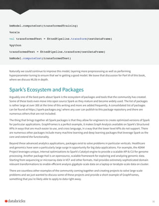 kmModel.computeCost(transformedTraining)
%scala
val transformedTest = fittedPipeline.transform(testDataFrame)
%python
transformedTest = fittedPipeline.transform(testDataFrame)
kmModel.computeCost(transformedTest)
Naturally we could continue to improve this model, layering more preprocessing as well as performing
hyperparameter tuning to ensure that we’re getting a good model. We leave that discussion for Part VI of this book,
where we discuss MLlib in depth.
Spark’s Ecosystem and Packages
Arguably one of the best parts about Spark is the ecosystem of packages and tools that the community has created.
Some of these tools even move into open source Spark as they mature and become widely used. The list of packages
is rather large at over 300 at the time of this writing and more are added frequently. A consolidated list of packages
can be found at https://spark-packages.org/ where any user can publish to this package repository and there are
numerous others that are not included.
The thing that brings together all Spark packages is that they allow for engineers to create optimized versions of Spark
for particular applications. GraphFrames is a perfect example, it makes Graph Analysis available on Spark’s Structured
APIs in ways that are much easier to use, and cross language, in a way that the lower level APIs do not support. There
are numerous other packages include many machine learning and deep learning packages that leverage Spark as the
core and extend the functionality.
Beyond these advanced analytics applications, packages exist to solve problems in particular verticals. Healthcare
and genomics have seen a particularly large surge in opportunity for big data applications. For example, the ADAM
Project leverages unique, internal optimizations to Spark’s Catalyst engine to provide a scalable API & CLI for genome
processing. Another package Hail is an opensource, scalable framework for exploring and analyzing genomic data.
Starting from sequencing or microarray data in VCF and other formats. Hail provides extremely sophisticated domain
relevant transformations to enable efficient analysis gigabyte-scale data on a laptop or terabyte-scale data on cluster.
There are countless other examples of the community coming together and creating projects to solve large scale
problems and we just wanted to discuss some of these projects and provide a short example of GraphFrames,
something that you’re likely able to apply to data right away.
38
 
