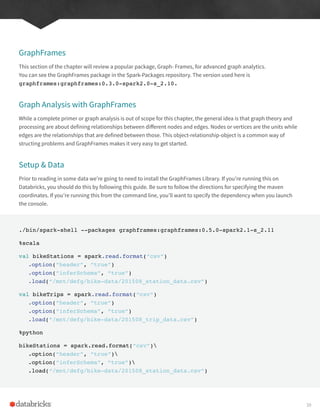 GraphFrames
This section of the chapter will review a popular package, Graph- Frames, for advanced graph analytics.
You can see the GraphFrames package in the Spark-Packages repository. The version used here is
graphframes:graphframes:0.3.0-spark2.0-s_2.10.
Graph Analysis with GraphFrames
While a complete primer or graph analysis is out of scope for this chapter, the general idea is that graph theory and
processing are about defining relationships between different nodes and edges. Nodes or vertices are the units while
edges are the relationships that are defined between those. This object-relationship-object is a common way of
structing problems and GraphFrames makes it very easy to get started.
Setup & Data
Prior to reading in some data we’re going to need to install the GraphFrames Library. If you’re running this on
Databricks, you should do this by following this guide. Be sure to follow the directions for specifying the maven
coordinates. If you’re running this from the command line, you’ll want to specify the dependency when you launch
the console.
./bin/spark-shell --packages graphframes:graphframes:0.5.0-spark2.1-s_2.11
%scala
val bikeStations = spark.read.format(“csv”)
.option(“header”, “true”)
.option(“inferSchema”, “true”)
.load(“/mnt/defg/bike-data/201508_station_data.csv”)
val bikeTrips = spark.read.format(“csv”)
.option(“header”, “true”)
.option(“inferSchema”, “true”)
.load(“/mnt/defg/bike-data/201508_trip_data.csv”)
%python
bikeStations = spark.read.format(“csv”)
.option(“header”, “true”)
.option(“inferSchema”, “true”)
.load(“/mnt/defg/bike-data/201508_station_data.csv”)
39
 