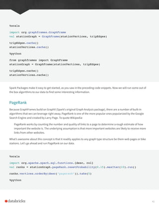 %scala
import org.graphframes.GraphFrame
val stationGraph = GraphFrame(stationVertices, tripEdges)
tripEdges.cache()
stationVertices.cache()
%python
from graphframes import GraphFrame
stationGraph = GraphFrame(stationVertices, tripEdges)
tripEdges.cache()
stationVertices.cache()
Spark Packages make it easy to get started, as you saw in the preceding code snippets. Now we will run some out of
the box algorithms to our data to find some interesting information.
PageRank
Because GraphFrames build on GraphX (Spark’s original Graph Analysis package), there are a number of built-in
algorithms that we can leverage right away. PageRank is one of the more popular ones popularized by the Google
Search Engine and created by Larry Page. To quote Wikipedia:
PageRank works by counting the number and quality of links to a page to determine a rough estimate of how
important the website is. The underlying assumption is that more important websites are likely to receive more
links from other websites.
What’s awesome about this concept is that it readily applies to any graph type structure be them web pages or bike
stations. Let’s go ahead and run PageRank on our data.
%scala
import org.apache.spark.sql.functions.{desc, col}
val ranks = stationGraph.pageRank.resetProbability(0.15).maxIter(10).run()
ranks.vertices.orderBy(desc(“pagerank”)).take(5)
%python
41
 