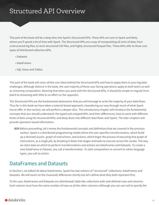Structured API Overview
This part of the book will be a deep dive into Spark’s Structured APIs. These APIs are core to Spark and likely
where you’ll spend a lot of time with Spark. The Structured APIs are a way of manipulating all sorts of data, from
unstructured log files, to semi-structured CSV files, and highly structured Parquet files. These APIs refer to three core
types of distributed collection APIs.
• Datasets
• DataFrames
• SQL Views and Tables
This part of the book will cover all the core ideas behind the Structured APIs and how to apply them to your big data
challenges. Although distinct in the book, the vast majority of these user-facing operations apply to both batch as well
as streaming computation. Meaning that when you work with the Structured APIs, it should be simple to migrate from
batch to streaming with little to no effort (or the opposite).
The Structured APIs are the fundamental abstraction that you will leverage to write the majority of your data flows.
Thus far in this book we have taken a tutorial-based approach, meandering our way through much of what Spark
has to offer. In this section, we will perform a deeper dive. This introductory chapter will introduce the fundamental
concepts that you should understand: the typed and untyped APIs (and their differences); how to work with different
kinds of data using the structured APIs; and deep dives into different data flows with Spark. The later chapters will
provide operation based information.
BOX Before proceeding, let’s review the fundamental concepts and definitions that we covered in the previous
section. Spark is a distributed programming model where the user specifies transformations, which build
up a directed acyclic- graph of instructions, and actions, which begin the process of executing that graph of
instructions, as a single job, by breaking it down into stages and tasks to execute across the cluster. The way
we store data on which to perform transformations and actions are DataFrames and Datasets. To create a
new DataFrame or Dataset, you call a transformation. To start computation or convert to native language
types, you call an action.
DataFrames and Datasets
In Section I, we talked all about DataFrames. Spark has two notions of “structured” collections: DataFrames and
Datasets. We will touch on the (nuanced) differences shortly but let’s define what they both represent first.
To the user, DataFrames and Datasets are (distributed) table like collections with well-defined rows and columns.
Each column must have the same number of rows as all the other columns (although you can use null to specify the
44
 