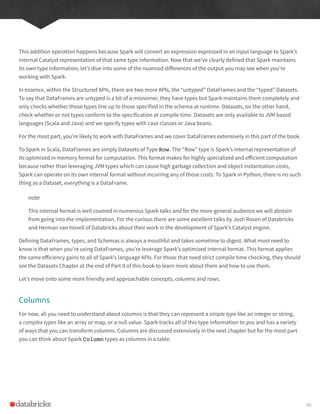 This addition operation happens because Spark will convert an expression expressed in an input language to Spark’s
internal Catalyst representation of that same type information. Now that we’ve clearly defined that Spark maintains
its own type information, let’s dive into some of the nuanced differences of the output you may see when you’re
working with Spark.
In essence, within the Structured APIs, there are two more APIs, the “untyped” DataFrames and the “typed” Datasets.
To say that DataFrames are untyped is a bit of a misnomer, they have types but Spark maintains them completely and
only checks whether those types line up to those specified in the schema at runtime. Datasets, on the other hand,
check whether or not types conform to the specification at compile time. Datasets are only available to JVM based
languages (Scala and Java) and we specify types with case classes or Java beans.
For the most part, you’re likely to work with DataFrames and we cover DataFrames extensively in this part of the book.
To Spark in Scala, DataFrames are simply Datasets of Type Row. The “Row” type is Spark’s internal representation of
its optimized in memory format for computation. This format makes for highly specialized and efficient computation
because rather than leveraging JVM types which can cause high garbage collection and object instantiation costs,
Spark can operate on its own internal format without incurring any of those costs. To Spark in Python, there is no such
thing as a Dataset, everything is a DataFrame.
note
This internal format is well covered in numerous Spark talks and for the more general audience we will abstain
from going into the implementation. For the curious there are some excellent talks by Josh Rosen of Databricks
and Herman van Hovell of Databricks about their work in the development of Spark’s Catalyst engine.
Defining DataFrames, types, and Schemas is always a mouthful and takes sometime to digest. What most need to
know is that when you’re using DataFrames, you’re leverage Spark’s optimized internal format. This format applies
the same efficiency gains to all of Spark’s language APIs. For those that need strict compile time checking, they should
see the Datasets Chapter at the end of Part II of this book to learn more about them and how to use them.
Let’s move onto some more friendly and approachable concepts, columns and rows.
Columns
For now, all you need to understand about columns is that they can represent a simple type like an integer or string,
a complex types like an array or map, or a null value. Spark tracks all of this type information to you and has a variety
of ways that you can transform columns. Columns are discussed extensively in the next chapter but for the most part
you can think about Spark Column types as columns in a table.
46
 