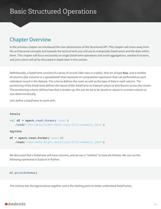 Basic Structured Operations
Chapter Overview
In the previous chapter we introduced the core abstractions of the Structured API. This chapter will move away from
the architectural concepts and towards the tactical tools you will use to manipulate DataFrames and the data within
them. This chapter will focus exclusively on single DataFrame operations and avoid aggregations, window functions,
and joins which will all be discussed in depth later in this section.
Definitionally, a DataFrame consists of a series of records (like rows in a table), that are of type Row, and a number
of columns (like columns in a spreadsheet) that represent an computation expression that can performed on each
individual record in the dataset. The schema defines the name as well as the type of data in each column. The
partitioning of the DataFrame defines the layout of the DataFrame or Dataset’s physical distribution across the cluster.
The partitioning scheme defines how that is broken up, this can be set to be based on values in a certain column or
non-deterministically.
Let’s define a DataFrame to work with.
%scala
val df = spark.read.format(“json”)
.load(“/mnt/defg/flight-data/json/2015-summary.json”)
%python
df = spark.read.format(“json”)
.load(“/mnt/defg/flight-data/json/2015-summary.json”)
We discussed that a DataFame will have columns, and we use a “schema” to view all of those. We can run the
following command in Scala or in Python.
df.printSchema()
The schema ties the logical pieces together and is the starting point to better understand DataFrames.
54
 