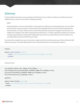 Schemas
A schema defines the column names and types of a DataFrame. We can either let a data source define the schema
(called schema on read) or we can define it explicitly ourselves.
NOTE
Deciding whether or not you need to define a schema prior to reading in your data depends your use case. Often
times for ad hoc analysis, schema on read works just fine (although at times it can be a bit slow with plain text
file formats like csv or json). However, this can also lead to precision issues like a long type incorrectly set as an
integer when reading in a file. When using Spark for production ETL, it is often a good idea to define your schemas
manually, especially when working with untyped data sources like csv and json because schema inference can
vary depending on the type of data that you read in.
Let’s start with a simple file we saw in the previous chapter and let the semistructured nature of line-delimited JSON
define the structure. This data is flight data from the United States Bureau of Transportation statistics.
%scala
spark.read.format(“json”)
.load(“/mnt/defg/flight-data/json/2015-summary.json”)
.schema
Scala will return:
org.apache.spark.sql.types.StructType = ...
StructType(StructField(DEST_COUNTRY_NAME,StringType,true),
StructField(ORIGIN_COUNTRY_NAME,StringType,true),
StructField(count,LongType,true))
%python
spark.read.format(“json”)
.load(“/mnt/defg/flight-data/json/2015-summary.json”)
.schema
55
 