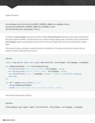 Python will return:
StructType(List(StructField(DEST_COUNTRY_NAME,StringType,true),
StructField(ORIGIN_COUNTRY_NAME,StringType,true),
StructField(count,LongType,true)))
A schema is a StructType made up of a number of fields, StructFields, that have a name, type, and a boolean
flag which specifies whether or not that column can contain missing or null values. Schemas can also contain other
StructType (Spark’s complex types). We will see this in the next chapter when we discuss working with complex
types.
Here’s how to create, and enforce a specific schema on a DataFrame. If the types in the data (at runtime), do not
match the schema. Spark will throw an error.
%scala
import org.apache.spark.sql.types.{StructField, StructType, StringType, LongType}
val myManualSchema = new StructType(Array(
new StructField(“DEST_COUNTRY_NAME”, StringType, true),
new StructField(“ORIGIN_COUNTRY_NAME”, StringType, true),
new StructField(“count”, LongType, false) // just to illustrate flipping
this flag
))
val df = spark.read.format(“json”)
.schema(myManualSchema)
.load(“/mnt/defg/flight-data/json/2015-summary.json”)
Here’s how to do the same in Python.
%python
from pyspark.sql.types import StructField, StructType, StringType, LongType
56
 