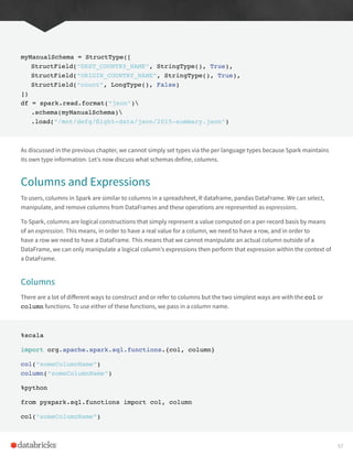 myManualSchema = StructType([
StructField(“DEST_COUNTRY_NAME”, StringType(), True),
StructField(“ORIGIN_COUNTRY_NAME”, StringType(), True),
StructField(“count”, LongType(), False)
])
df = spark.read.format(“json”)
.schema(myManualSchema)
.load(“/mnt/defg/flight-data/json/2015-summary.json”)
As discussed in the previous chapter, we cannot simply set types via the per language types because Spark maintains
its own type information. Let’s now discuss what schemas define, columns.
Columns and Expressions
To users, columns in Spark are similar to columns in a spreadsheet, R dataframe, pandas DataFrame. We can select,
manipulate, and remove columns from DataFrames and these operations are represented as expressions.
To Spark, columns are logical constructions that simply represent a value computed on a per-record basis by means
of an expression. This means, in order to have a real value for a column, we need to have a row, and in order to
have a row we need to have a DataFrame. This means that we cannot manipulate an actual column outside of a
DataFrame, we can only manipulate a logical column’s expressions then perform that expression within the context of
a DataFrame.
Columns
There are a lot of different ways to construct and or refer to columns but the two simplest ways are with the col or
column functions. To use either of these functions, we pass in a column name.
%scala
import org.apache.spark.sql.functions.{col, column}
col(“someColumnName”)
column(“someColumnName”)
%python
from pyspark.sql.functions import col, column
col(“someColumnName”)
57
 