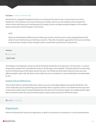 column(“someColumnName”)
We will stick to using col throughout this book. As mentioned, this column may or may not exist in our of our
DataFrames. This is because, as we saw in the previous chapter, columns are not resolved until we compare the
column names with those we are maintaining in the catalog. Column and table resolution happens in the analyzer
phase as discussed in the first chapter in this section.
NOTE
Above we mentioned two different ways of referring to columns. Scala has some unique language features that
allow for more shorthand ways of referring to columns. These bits of syntactic sugar perform the exact same thing
as what we have already, namely creating a column, and provide no performance improvement.
%scala
$”myColumn”
‘myColumn
The $ allows us to designate a string as a special string that should refer to an expression. The tick mark ‘ is a special
thing called a symbol, that is Scalaspecific construct of referring to some identifier. They both perform the same thing
and are shorthand ways of referring to columns by name. You’ll likely see all the above references when you read
different people’s spark code. We leave it to the reader for you to use whatever is most comfortable and maintainable
for you.
Explicit Column References
If you need to refer to a specific DataFrame’s column, you can use the col method on the specific DataFrame. This
can be useful when you are performing a join and need to refer to a specific column in one DataFrame that may share
a name with another column in the joined DataFrame. We will see this in the joins chapter. As an added benefit, Spark
does not need to resolve this column itself (during the analyzer phase) because we did that for Spark.
df.col(“count”)
Expressions
Now we mentioned that columns are expressions, so what is an expression? An expression is a set of transformations
58
 