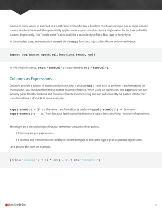 on one or more values in a record in a DataFrame. Think of it like a function that takes as input one or more column
names, resolves them and then potentially applies more expressions to create a single value for each record in the
dataset. Importantly, this “single value” can actually be a complex type like a Map type or Array type.
In the simplest case, an expression, created via the expr function, is just a DataFrame column reference.
import org.apache.spark.sql.functions.{expr, col}
In this simple instance, expr(“someCol”) is equivalent to col(“someCol”).
Columns as Expressions
Columns provide a subset of expression functionality. If you use col() and wish to perform transformations on
that column, you must perform those on that column reference. When using an expression, the expr function can
actually parse transformations and column references from a string and can subsequently be passed into further
transformations. Let’s look at some examples.
expr(“someCol - 5”) is the same transformation as performing col(“someCol”) - 5 or even
expr(“someCol”) - 5. That’s because Spark compiles these to a logical tree specifying the order of operations.
This might be a bit confusing at first, but remember a couple of key points.
1. Columns are just expressions.
2. Columns and transformations of those column compile to the same logical plan as parsed expressions.
Let’s ground this with an example.
(((col(“someCol”) + 5) * 200) - 6) < col(“otherCol”)
59
 