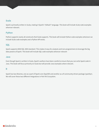 Scala
Spark is primarily written in Scala, making it Spark’s “default” language. This book will include Scala code examples
wherever relevant.
Python
Python supports nearly all constructs that Scala supports. This book will include Python code examples whenever we
include Scala code examples and a Python API exists.
SQL
Spark supports ANSI SQL 2003 standard. This makes it easy for analysts and non-programmers to leverage the big
data powers of Spark. This book will include SQL code examples wherever relevant
Java
Even though Spark is written in Scala, Spark’s authors have been careful to ensure that you can write Spark code in
Java. This book will focus primarily on Scala but will provide Java examples where relevant.
R
Spark has two libraries, one as a part of Spark core (SparkR) and another as a R community driven package (sparklyr).
We will cover these two different integrations in Part VII: Ecosystem.
6
 