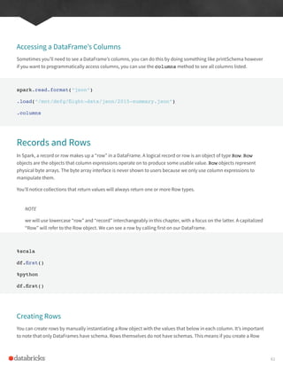 Accessing a DataFrame’s Columns
Sometimes you’ll need to see a DataFrame’s columns, you can do this by doing something like printSchema however
if you want to programmatically access columns, you can use the columns method to see all columns listed.
spark.read.format(“json”)
.load(“/mnt/defg/flight-data/json/2015-summary.json”)
.columns
Records and Rows
In Spark, a record or row makes up a “row” in a DataFrame. A logical record or row is an object of type Row. Row
objects are the objects that column expressions operate on to produce some usable value. Row objects represent
physical byte arrays. The byte array interface is never shown to users because we only use column expressions to
manipulate them.
You’ll notice collections that return values will always return one or more Row types.
NOTE
we will use lowercase “row” and “record” interchangeably in this chapter, with a focus on the latter. A capitalized
“Row” will refer to the Row object. We can see a row by calling first on our DataFrame.
%scala
df.first()
%python
df.first()
Creating Rows
You can create rows by manually instantiating a Row object with the values that below in each column. It’s important
to note that only DataFrames have schema. Rows themselves do not have schemas. This means if you create a Row
61
 