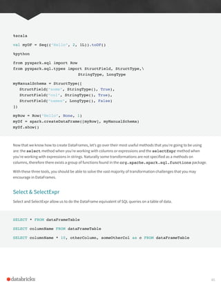 %scala
val myDF = Seq((“Hello”, 2, 1L)).toDF()
%python
from pyspark.sql import Row
from pyspark.sql.types import StructField, StructType,
					StringType, LongType
myManualSchema = StructType([
StructField(“some”, StringType(), True),
StructField(“col”, StringType(), True),
StructField(“names”, LongType(), False)
])
myRow = Row(“Hello”, None, 1)
myDf = spark.createDataFrame([myRow], myManualSchema)
myDf.show()
Now that we know how to create DataFrames, let’s go over their most useful methods that you’re going to be using
are: the select method when you’re working with columns or expressions and the selectExpr method when
you’re working with expressions in strings. Naturally some transformations are not specified as a methods on
columns, therefore there exists a group of functions found in the org.apache.spark.sql.functions package.
With these three tools, you should be able to solve the vast majority of transformation challenges that you may
encourage in DataFrames.
Select & SelectExpr
Select and SelectExpr allow us to do the DataFrame equivalent of SQL queries on a table of data.
SELECT * FROM dataFrameTable
SELECT columnName FROM dataFrameTable
SELECT columnName * 10, otherColumn, someOtherCol as c FROM dataFrameTable
65
 