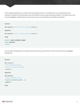In the simplest possible terms, it allows us to manipulate columns in our DataFrames. Let’s walk through some
examples on DataFrames to talk about some of the different ways of approaching this problem. The easiest way is just
to use the select method and pass in the column names as string that you would like to work with.
%scala
df.select(“DEST_COUNTRY_NAME”).show(2)
%python
df.select(“DEST_COUNTRY_NAME”).show(2)
%sql
SELECT DEST_COUNTRY_NAME
FROM dfTable
LIMIT 2
You can select multiple columns using the same style of query, just add more column name strings to our select
method call.
%scala
df.select(
“DEST_COUNTRY_NAME”,
“ORIGIN_COUNTRY_NAME”)
.show(2)
%python
df.select(
“DEST_COUNTRY_NAME”,
“ORIGIN_COUNTRY_NAME” )
.show(2)
%sql
66
 