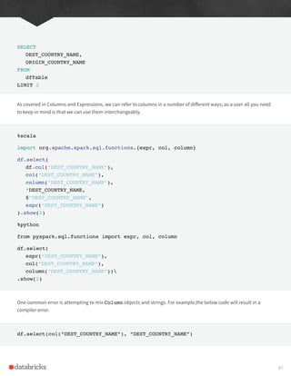 SELECT
DEST_COUNTRY_NAME,
ORIGIN_COUNTRY_NAME
FROM
dfTable
LIMIT 2
As covered in Columns and Expressions, we can refer to columns in a number of different ways; as a user all you need
to keep in mind is that we can use them interchangeably.
%scala
import org.apache.spark.sql.functions.{expr, col, column}
df.select(
df.col(“DEST_COUNTRY_NAME”),
col(“DEST_COUNTRY_NAME”),
column(“DEST_COUNTRY_NAME”),
‘DEST_COUNTRY_NAME,
$”DEST_COUNTRY_NAME”,
expr(“DEST_COUNTRY_NAME”)
).show(2)
%python
from pyspark.sql.functions import expr, col, column
df.select(
expr(“DEST_COUNTRY_NAME”),
col(“DEST_COUNTRY_NAME”),
column(“DEST_COUNTRY_NAME”))
.show(2)
One common error is attempting to mix Column objects and strings. For example,the below code will result in a
compiler error.
df.select(col(“DEST_COUNTRY_NAME”), “DEST_COUNTRY_NAME”)
67
 