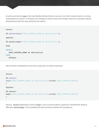 As we’ve seen thus far, expr is the most flexible reference that we can use. It can refer to a plain column or a string
manipulation of a column. To illustrate, let’s change our column name, then change it back as an example using the
AS keyword and then the alias method on the column.
%scala
df.select(expr(“DEST_COUNTRY_NAME AS destination”))
%python
df.select(expr(“DEST_COUNTRY_NAME AS destination”))
%sql
SELECT
DEST_COUNTRY_NAME as destination
FROM
dfTable
We can further manipulate the result of our expression as another expression.
%scala
df.select(
expr(“DEST_COUNTRY_NAME as destination”).alias(“DEST_COUNTRY_NAME”)
)
%python
df.select(
expr(“DEST_COUNTRY_NAME as destination”).alias(“DEST_COUNTRY_NAME”)
)
Because select followed by a series of expr is such a common pattern, Spark has a shorthand for doing so
efficiently: selectExpr. This is probably the most convenient interface for everyday use.
68
 