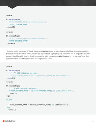 %scala
df.selectExpr(
“DEST_COUNTRY_NAME as newColumnName”,
“DEST_COUNTRY_NAME”
).show(2)
%python
df.selectExpr(
“DEST_COUNTRY_NAME as newColumnName”,
“DEST_COUNTRY_NAME”
).show(2)
This opens up the true power of Spark. We can treat selectExpr as a simple way to build up complex expressions
that create new DataFrames. In fact, we can add any valid non-aggregating SQL statement and as long as the columns
resolve — it will be valid! Here’s a simple example that adds a new column withinCountry to our DataFrame that
specifies whether or not the destination and origin are the same.
%scala
df.selectExpr(
“*”, // all original columns
“(DEST_COUNTRY_NAME = ORIGIN_COUNTRY_NAME) as withinCountry”
).show(2)
%python
df.selectExpr(
“*”, # all original columns
“(DEST_COUNTRY_NAME = ORIGIN_COUNTRY_NAME) as withinCountry” )
.show(2)
%sql
SELECT
*,
(DEST_COUNTRY_NAME = ORIGIN_COUNTRY_NAME) as withinCountry
FROM
dfTable
69
 