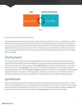 Here’s a simple illustration of this relationship.
Each language API will maintain the same core concepts that we described above. There is a SparkSession available
to the user, the SparkSession will be the entrance point to running Spark code. When using Spark from a Python or
R, the user never writes explicit JVM instructions, but instead writes Python and R code that Spark will translate into
code that Spark can then run on the executor JVMs. There is plenty more detail about this implementation that we
cover in later parts of the book but for the most part the above section should be plenty for you to use and leverage
Spark successfully.
Starting Spark
Thus far we covered the basics concepts of Spark Applications. At this point it’s time to dive into Spark itself and
understand how we actually go about leveraging Spark. To do this we will start Spark’s local mode, just like we did
in the previous chapter, this means running ./bin/spark-shell to access the Scala console. You can also start
Python console with ./bin/pyspark. This starts an interactive Spark Application. There is another method for
submitting applications to Spark called spark-submit which does not allow for a user console but instead executes
prepared user code on the cluster as its own application. We discuss spark-submit in Part IV of the book. When we
start Spark in this interactive mode, we implicitly create a SparkSession which manages the Spark Application.
SparkSession
As discussed in the beginning of this chapter, we control our Spark Application through a driver process. This driver
process manifests itself to the user as something called the SparkSession. The SparkSession instance is the way Spark
exeutes user-defined manipulations across the cluster. In Scala and Python the variable is available as spark when
you start up the console. Let’s go ahead and look at the SparkSession in both Scala and/or Python.
Figure
Spark Session User Code
JVM Python/R Process
7
 