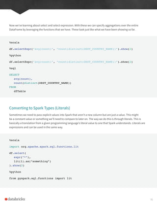 Now we’ve learning about select and select expression. With these we can specify aggregations over the entire
DataFrame by leveraging the functions that we have. These look just like what we have been showing so far.
%scala
df.selectExpr(“avg(count)”, “count(distinct(DEST_COUNTRY_NAME))”).show(2)
%python
df.selectExpr(“avg(count)”, “count(distinct(DEST_COUNTRY_NAME))”).show(2)
%sql
SELECT
avg(count),
count(distinct(DEST_COUNTRY_NAME))
FROM
dfTable
Converting to Spark Types (Literals)
Sometimes we need to pass explicit values into Spark that aren’t a new column but are just a value. This might
be a constant value or something we’ll need to compare to later on. The way we do this is through literals. This is
basically a translation from a given programming language’s literal value to one that Spark understands. Literals are
expressions and can be used in the same way.
%scala
import org.apache.spark.sql.functions.lit
df.select(
expr(“*”),
lit(1).as(“something”)
).show(2)
%python
from pyspark.sql.functions import lit
70
 