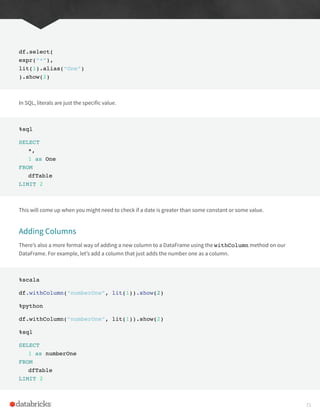 df.select(
expr(“*”),
lit(1).alias(“One”)
).show(2)
In SQL, literals are just the specific value.
%sql
SELECT
*,
1 as One
FROM
dfTable
LIMIT 2
This will come up when you might need to check if a date is greater than some constant or some value.
Adding Columns
There’s also a more formal way of adding a new column to a DataFrame using the withColumn method on our
DataFrame. For example, let’s add a column that just adds the number one as a column.
%scala
df.withColumn(“numberOne”, lit(1)).show(2)
%python
df.withColumn(“numberOne”, lit(1)).show(2)
%sql
SELECT
1 as numberOne
FROM
dfTable
LIMIT 2
71
 