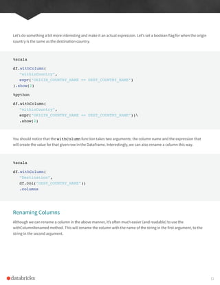 Let’s do something a bit more interesting and make it an actual expression. Let’s set a boolean flag for when the origin
country is the same as the destination country.
%scala
df.withColumn(
“withinCountry”,
expr(“ORIGIN_COUNTRY_NAME == DEST_COUNTRY_NAME”)
).show(2)
%python
df.withColumn(
“withinCountry”,
expr(“ORIGIN_COUNTRY_NAME == DEST_COUNTRY_NAME”))
.show(2)
You should notice that the withColumn function takes two arguments: the column name and the expression that
will create the value for that given row in the DataFrame. Interestingly, we can also rename a column this way.
%scala
df.withColumn(
“Destination”,
df.col(“DEST_COUNTRY_NAME”))
.columns
Renaming Columns
Although we can rename a column in the above manner, it’s often much easier (and readable) to use the
withColumnRenamed method. This will rename the column with the name of the string in the first argument, to the
string in the second argument.
72
 