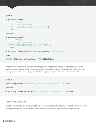 %scala
dfWithLongColName
.selectExpr(
“`This Long Column-Name`”,
“`This Long Column-Name` as `new col`”)
.show(2)
%python
dfWithLongColName
.selectExpr(
“`This Long Column-Name`”,
“`This Long Column-Name` as `new col`” )
.show(2)
dfWithLongColName.createOrReplaceTempView(“dfTableLong”)
%sql
SELECT `This Long Column-Name` FROM dfTableLong
We can refer to columns with reserved characters (and not escape them) if doing an explicit string to column
reference, which gets interpreted as a literal instead of an expression. We only have to escape expressions that
leverage reserved characters or keywords. The following two examples both result in the same DataFrame.
%scala
dfWithLongColName.select(col(“This Long Column-Name”)).columns
%python
dfWithLongColName.select(expr(“`This Long Column-Name`”)).columns
Removing Columns
Now that we’ve created this column, let’s take a look at how we can remove columns from DataFrames. You likely
already noticed that we can do this with select. However there is also a dedicated method called drop.
74
 