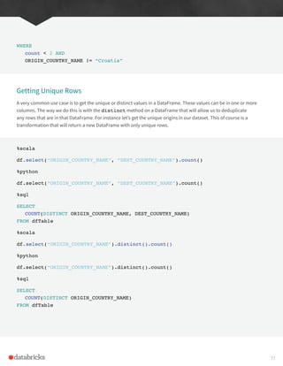 WHERE
count < 2 AND
ORIGIN_COUNTRY_NAME != “Croatia”
Getting Unique Rows
A very common use case is to get the unique or distinct values in a DataFrame. These values can be in one or more
columns. The way we do this is with the distinct method on a DataFrame that will allow us to deduplicate
any rows that are in that DataFrame. For instance let’s get the unique origins in our dataset. This of course is a
transformation that will return a new DataFrame with only unique rows.
%scala
df.select(“ORIGIN_COUNTRY_NAME”, “DEST_COUNTRY_NAME”).count()
%python
df.select(“ORIGIN_COUNTRY_NAME”, “DEST_COUNTRY_NAME”).count()
%sql
SELECT
COUNT(DISTINCT ORIGIN_COUNTRY_NAME, DEST_COUNTRY_NAME)
FROM dfTable
%scala
df.select(“ORIGIN_COUNTRY_NAME”).distinct().count()
%python
df.select(“ORIGIN_COUNTRY_NAME”).distinct().count()
%sql
SELECT
COUNT(DISTINCT ORIGIN_COUNTRY_NAME)
FROM dfTable
77
 