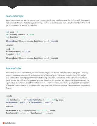 Random Samples
Sometimes you may just want to sample some random records from your DataFrame. This is done with the sample
method on a DataFrame that allows you to specify a fraction of rows to extract from a DataFrame and whether you’d
like to sample with or without replacement.
val seed = 5
val withReplacement = false
val fraction = 0.5
df.sample(withReplacement, fraction, seed).count()
%python
seed = 5
withReplacement = False
fraction = 0.5
df.sample(withReplacement, fraction, seed).count()
Random Splits
Random splits can be helpful when you need to break up your DataFrame, randomly, in such a way that sampling
random cannot guarantee that all records are in one of the DataFrames that you’re sampling from. This is often
used with machine learning algorithms to create training, validation, and test sets. In this example we’ll split our
DataFrame into two different DataFrames by setting the weights by which we will split the DataFrame (these are the
arguments to the function). Since this method involves some randomness, we will also specify a seed. It’s important
to note that if you don’t specify a proportion for each DataFrame that adds up to one, they will be normalized so that
they do.
%scala
val dataFrames = df.randomSplit(Array(0.25, 0.75), seed)
dataFrames(0).count() > dataFrames(1).count()
%python
dataFrames = df.randomSplit([0.25, 0.75], seed)
dataFrames[0].count() > dataFrames[1].count()
78
 