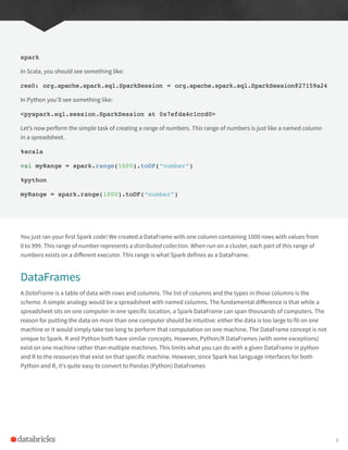 spark
In Scala, you should see something like:
res0: org.apache.spark.sql.SparkSession = org.apache.spark.sql.SparkSession@27159a24
In Python you’ll see something like:
<pyspark.sql.session.SparkSession at 0x7efda4c1ccd0>
Let’s now perform the simple task of creating a range of numbers. This range of numbers is just like a named column
in a spreadsheet.
%scala
val myRange = spark.range(1000).toDF(“number”)
%python
myRange = spark.range(1000).toDF(“number”)
You just ran your first Spark code! We created a DataFrame with one column containing 1000 rows with values from
0 to 999. This range of number represents a distributed collection. When run on a cluster, each part of this range of
numbers exists on a different executor. This range is what Spark defines as a DataFrame.
DataFrames
A DataFrame is a table of data with rows and columns. The list of columns and the types in those columns is the
schema. A simple analogy would be a spreadsheet with named columns. The fundamental difference is that while a
spreadsheet sits on one computer in one specific location, a Spark DataFrame can span thousands of computers. The
reason for putting the data on more than one computer should be intuitive: either the data is too large to fit on one
machine or it would simply take too long to perform that computation on one machine. The DataFrame concept is not
unique to Spark. R and Python both have similar concepts. However, Python/R DataFrames (with some exceptions)
exist on one machine rather than multiple machines. This limits what you can do with a given DataFrame in python
and R to the resources that exist on that specific machine. However, since Spark has language interfaces for both
Python and R, it’s quite easy to convert to Pandas (Python) DataFrames
8
 