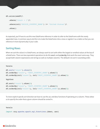 df.union(newDF)
.where(“count = 1”)
.where(col(“ORIGIN_COUNTRY_NAME”) != “United States”)
.show()
As expected, you’ll have to use this new DataFrame reference in order to refer to the DataFrame with the newly
appended rows. A common way to do this is to make the DataFrame into a view or register it as a table so that you can
reference it more dynamically in your code.
Sorting Rows
When we sort the values in a DataFrame, we always want to sort with either the largest or smallest values at the top of
a DataFrame. There are two equivalent operations to do this sort and orderBy that work the exact same way. They
accept both column expressions and strings as well as multiple columns. The default is to sort in ascending order.
%scala
df.sort(“count”).show(5)
df.orderBy(“count”, “DEST_COUNTRY_NAME”).show(5)
df.orderBy(col(“count”), col(“DEST_COUNTRY_NAME”)).show(5)
%python
df.sort(“count”).show(5)
df.orderBy(“count”, “DEST_COUNTRY_NAME”).show(5)
df.orderBy(col(“count”), col(“DEST_COUNTRY_NAME”)).show(5)
To more explicit specify sort direction we have to use the asc and desc functions if operating on a column. These allow
us to specify the order that a given column should be sorted in.
%scala
import org.apache.spark.sql.functions.{desc, asc}
80
 