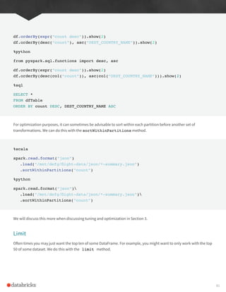 df.orderBy(expr(“count desc”)).show(2)
df.orderBy(desc(“count”), asc(“DEST_COUNTRY_NAME”)).show(2)
%python
from pyspark.sql.functions import desc, asc
df.orderBy(expr(“count desc”)).show(2)
df.orderBy(desc(col(“count”)), asc(col(“DEST_COUNTRY_NAME”))).show(2)
%sql
SELECT *
FROM dfTable
ORDER BY count DESC, DEST_COUNTRY_NAME ASC
For optimization purposes, it can sometimes be advisable to sort within each partition before another set of
transformations. We can do this with the sortWithinPartitions method.
%scala
spark.read.format(“json”)
.load(“/mnt/defg/flight-data/json/*-summary.json”)
.sortWithinPartitions(“count”)
%python
spark.read.format(“json”)
.load(“/mnt/defg/flight-data/json/*-summary.json”)
.sortWithinPartitions(“count”)
We will discuss this more when discussing tuning and optimization in Section 3.
Limit
Often times you may just want the top ten of some DataFrame. For example, you might want to only work with the top
50 of some dataset. We do this with the limit method.
81
 