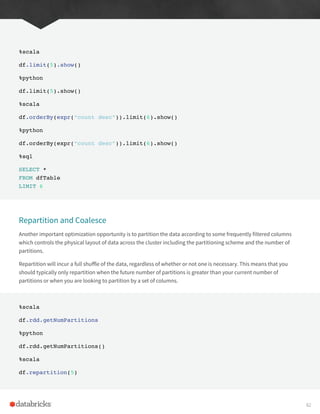 %scala
df.limit(5).show()
%python
df.limit(5).show()
%scala
df.orderBy(expr(“count desc”)).limit(6).show()
%python
df.orderBy(expr(“count desc”)).limit(6).show()
%sql
SELECT *
FROM dfTable
LIMIT 6
Repartition and Coalesce
Another important optimization opportunity is to partition the data according to some frequently filtered columns
which controls the physical layout of data across the cluster including the partitioning scheme and the number of
partitions.
Repartition will incur a full shuffle of the data, regardless of whether or not one is necessary. This means that you
should typically only repartition when the future number of partitions is greater than your current number of
partitions or when you are looking to partition by a set of columns.
%scala
df.rdd.getNumPartitions
%python
df.rdd.getNumPartitions()
%scala
df.repartition(5)
82
 