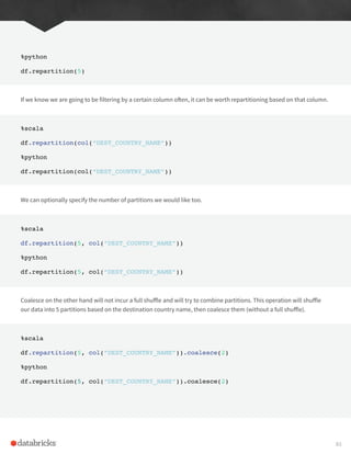%python
df.repartition(5)
If we know we are going to be filtering by a certain column often, it can be worth repartitioning based on that column.
%scala
df.repartition(col(“DEST_COUNTRY_NAME”))
%python
df.repartition(col(“DEST_COUNTRY_NAME”))
We can optionally specify the number of partitions we would like too.
%scala
df.repartition(5, col(“DEST_COUNTRY_NAME”))
%python
df.repartition(5, col(“DEST_COUNTRY_NAME”))
Coalesce on the other hand will not incur a full shuffle and will try to combine partitions. This operation will shuffle
our data into 5 partitions based on the destination country name, then coalesce them (without a full shuffle).
%scala
df.repartition(5, col(“DEST_COUNTRY_NAME”)).coalesce(2)
%python
df.repartition(5, col(“DEST_COUNTRY_NAME”)).coalesce(2)
83
 
