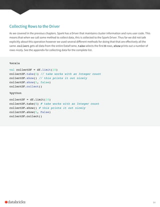 Collecting Rows to the Driver
As we covered in the previous chapters. Spark has a Driver that maintains cluster information and runs user code. This
means that when we call some method to collect data, this is collected to the Spark Driver. Thus far we did not talk
explicitly about this operation however we used several different methods for doing that that are effectively all the
same. collect gets all data from the entire DataFrame, take selects the first N rows, show prints out a number of
rows nicely. See the appendix for collecting data for the complete list.
%scala
val collectDF = df.limit(10)
collectDF.take(5) // take works with an Integer count
collectDF.show() // this prints it out nicely
collectDF.show(5, false)
collectDF.collect()
%python
collectDF = df.limit(10)
collectDF.take(5) # take works with an Integer count
collectDF.show() # this prints it out nicely
collectDF.show(5, False)
collectDF.collect()
84
 