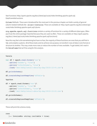 Stat Functions: http://spark.apache.org/docs/latest/api/scala/index.html#org.apache.spark.sql.
DataFrameNaFunctions
Column Methods. These were introduced for the most part in the previous chapter are hold a variety of general
column related methods like alias or contains. These are available at: http://spark.apache.org/docs/latest/api/
scala/index html#org.apache.spark.sql.Column
org.apache.spark.sql.functions contains a variety of functions for a variety of different data types. Often
you’ll see the entire package imported because they are used so often. These are available at: http://spark.apache.
org/docs/ latest/api/scala/index.html#org.apache.spark.sql.functions$
Now this may feel a bit overwhelming but have no fear, the majority of these functions are ones that you will find in
SQL and analytics systems. All of these tools exist to achieve one purpose, to transform rows of data in one format or
structure to another. This may create more rows or reduce the number of rows available. To get stated, let’s read in
the DataFrame that we’ll be using for this analysis.
%scala
val df = spark.read.format(“csv”)
.option(“header”, “true”)
.option(“inferSchema”, “true”)
.load(“/mnt/defg/retail-data/by-day/2010-12-01.csv”)
df.printSchema()
df.createOrReplaceTempView(“dfTable”)
%python
df = spark.read.format(“csv”)
.option(“header”, “true”)
.option(“inferSchema”, “true”)
.load(“/mnt/defg/retail-data/by-day/2010-12-01.csv”)
df.printSchema()
df.createOrReplaceTempView(“dfTable”)
These will print the schema nicely.
root
|-- InvoiceNo: string (nullable = true)
86
 