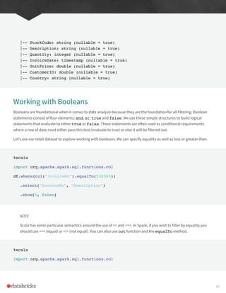 |-- StockCode: string (nullable = true)
|-- Description: string (nullable = true)
|-- Quantity: integer (nullable = true)
|-- InvoiceDate: timestamp (nullable = true)
|-- UnitPrice: double (nullable = true)
|-- CustomerID: double (nullable = true)
|-- Country: string (nullable = true)
Working with Booleans
Booleans are foundational when it comes to data analysis because they are the foundation for all filtering. Boolean
statements consist of four elements: and, or, true and false. We use these simple structures to build logical
statements that evaluate to either true or false. These statements are often used as conditional requirements
where a row of data must either pass this test (evaluate to true) or else it will be filtered out.
Let’s use our retail dataset to explore working with booleans. We can specify equality as well as less or greater than.
%scala
import org.apache.spark.sql.functions.col
df.where(col(“InvoiceNo”).equalTo(536365))
.select(“InvoiceNo”, “Description”)
.show(5, false)
NOTE
Scala has some particular semantics around the use of == and ===. In Spark, if you wish to filter by equality you
should use === (equal) or =!= (not equal). You can also use not function and the equalTo method.
%scala
import org.apache.spark.sql.functions.col
87
 