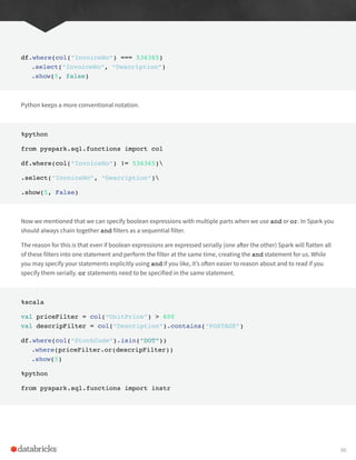 df.where(col(“InvoiceNo”) === 536365)
.select(“InvoiceNo”, “Description”)
.show(5, false)
Python keeps a more conventional notation.
%python
from pyspark.sql.functions import col
df.where(col(“InvoiceNo”) != 536365)
.select(“InvoiceNo”, “Description”)
.show(5, False)
Now we mentioned that we can specify boolean expressions with multiple parts when we use and or or. In Spark you
should always chain together and filters as a sequential filter.
The reason for this is that even if boolean expressions are expressed serially (one after the other) Spark will flatten all
of these filters into one statement and perform the filter at the same time, creating the and statement for us. While
you may specify your statements explicitly using and if you like, it’s often easier to reason about and to read if you
specify them serially. or statements need to be specified in the same statement.
%scala
val priceFilter = col(“UnitPrice”) > 600
val descripFilter = col(“Description”).contains(“POSTAGE”)
df.where(col(“StockCode”).isin(“DOT”))
.where(priceFilter.or(descripFilter))
.show(5)
%python
from pyspark.sql.functions import instr
88
 