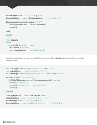priceFilter = col(“UnitPrice”) > 600
descripFilter = instr(df.Description, “POSTAGE”) >= 1
df.where(df.StockCode.isin(“DOT”))
.where(priceFilter | descripFilter)
.show(5)
%sql
SELECT
*
FROM dfTable
WHERE
StockCode in (“DOT”) AND
(UnitPrice > 600 OR
instr(Description, “POSTAGE”) >= 1)
Boolean expressions are not just reserved to filters. In order to filter a DataFrame we can also just specify a
boolean column.
val DOTCodeFilter = col(“StockCode”) === “DOT”
val priceFilter = col(“UnitPrice”) > 600
val descripFilter = col(“Description”).contains(“POSTAGE”)
df.withColumn(“isExpensive”,
DOTCodeFilter.and(priceFilter.or(descripFilter)))
.where(“isExpensive”)
.select(“unitPrice”, “isExpensive”)
.show(5)
%python
from pyspark.sql.functions import instr
DOTCodeFilter = col(“StockCode”) == “DOT”
priceFilter = col(“UnitPrice”) > 600
descripFilter = instr(col(“Description”), “POSTAGE”) >= 1
89
 