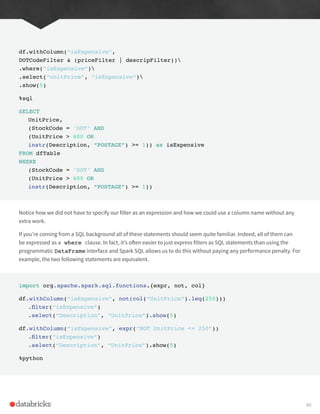 df.withColumn(“isExpensive”,
DOTCodeFilter & (priceFilter | descripFilter))
.where(“isExpensive”)
.select(“unitPrice”, “isExpensive”)
.show(5)
%sql
SELECT
UnitPrice,
(StockCode = ‘DOT’ AND
(UnitPrice > 600 OR
instr(Description, “POSTAGE”) >= 1)) as isExpensive
FROM dfTable
WHERE
(StockCode = ‘DOT’ AND
(UnitPrice > 600 OR
instr(Description, “POSTAGE”) >= 1))
Notice how we did not have to specify our filter as an expression and how we could use a column name without any
extra work.
If you’re coming from a SQL background all of these statements should seem quite familiar. Indeed, all of them can
be expressed as a where clause. In fact, it’s often easier to just express filters as SQL statements than using the
programmatic DataFrame interface and Spark SQL allows us to do this without paying any performance penalty. For
example, the two following statements are equivalent.
import org.apache.spark.sql.functions.{expr, not, col}
df.withColumn(“isExpensive”, not(col(“UnitPrice”).leq(250)))
.filter(“isExpensive”)
.select(“Description”, “UnitPrice”).show(5)
df.withColumn(“isExpensive”, expr(“NOT UnitPrice <= 250”))
.filter(“isExpensive”)
.select(“Description”, “UnitPrice”).show(5)
%python
90
 