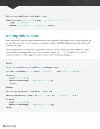 from pyspark.sql.functions import expr
df.withColumn(“isExpensive”, expr(“NOT UnitPrice <= 250”))
.where(“isExpensive”)
.select(“Description”, “UnitPrice”).show(5)
Working with Numbers
When working with big data, the second most common task you will do after filtering things is counting things. For
the most part, we simply need to express our computation and that should be valid assuming we’re working with
numerical data types.
To fabricate a contrived example, let’s imagine that we found out that we misrecorded the quantity in our retail
dataset and true quantity is equal to (the current quantity * the unit price) ˆ 2 + 5. This will introduce our first
numerical function as well the pow function that raises a column to the expressed power.
%scala
import org.apache.spark.sql.functions.{expr, pow}
val fabricatedQuantity = pow(col(“Quantity”) * col(“UnitPrice”), 2) + 5
df.select(
expr(“CustomerId”),
fabricatedQuantity.alias(“realQuantity”))
.show(2)
%python
from pyspark.sql.functions import expr, pow
fabricatedQuantity = pow(col(“Quantity”) * col(“UnitPrice”), 2) + 5
df.select(
expr(“CustomerId”),
fabricatedQuantity.alias(“realQuantity”))
.show(2)
91
 