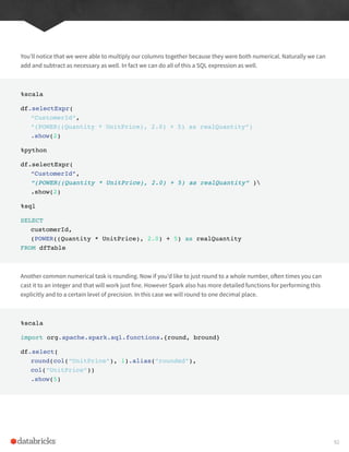 You’ll notice that we were able to multiply our columns together because they were both numerical. Naturally we can
add and subtract as necessary as well. In fact we can do all of this a SQL expression as well.
%scala
df.selectExpr(
“CustomerId”,
“(POWER((Quantity * UnitPrice), 2.0) + 5) as realQuantity”)
.show(2)
%python
df.selectExpr(
“CustomerId”,
“(POWER((Quantity * UnitPrice), 2.0) + 5) as realQuantity” )
.show(2)
%sql
SELECT
customerId,
(POWER((Quantity * UnitPrice), 2.0) + 5) as realQuantity
FROM dfTable
Another common numerical task is rounding. Now if you’d like to just round to a whole number, often times you can
cast it to an integer and that will work just fine. However Spark also has more detailed functions for performing this
explicitly and to a certain level of precision. In this case we will round to one decimal place.
%scala
import org.apache.spark.sql.functions.{round, bround}
df.select(
round(col(“UnitPrice”), 1).alias(“rounded”),
col(“UnitPrice”))
.show(5)
92
 