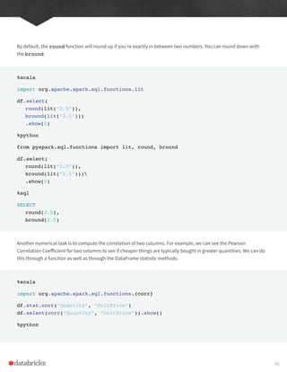 By default, the round function will round up if you’re exactly in between two numbers. You can round down with
the bround.
%scala
import org.apache.spark.sql.functions.lit
df.select(
round(lit(“2.5”)),
bround(lit(“2.5”)))
.show(2)
%python
from pyspark.sql.functions import lit, round, bround
df.select(
round(lit(“2.5”)),
bround(lit(“2.5”)))
.show(2)
%sql
SELECT
round(2.5),
bround(2.5)
Another numerical task is to compute the correlation of two columns. For example, we can see the Pearson
Correlation Coefficient for two columns to see if cheaper things are typically bought in greater quantities. We can do
this through a function as well as through the DataFrame statistic methods.
%scala
import org.apache.spark.sql.functions.{corr}
df.stat.corr(“Quantity”, “UnitPrice”)
df.select(corr(“Quantity”, “UnitPrice”)).show()
%python
93
 
