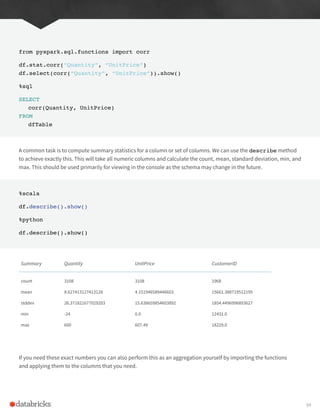 from pyspark.sql.functions import corr
df.stat.corr(“Quantity”, “UnitPrice”)
df.select(corr(“Quantity”, “UnitPrice”)).show()
%sql
SELECT
corr(Quantity, UnitPrice)
FROM
dfTable
A common task is to compute summary statistics for a column or set of columns. We can use the describe method
to achieve exactly this. This will take all numeric columns and calculate the count, mean, standard deviation, min, and
max. This should be used primarily for viewing in the console as the schema may change in the future.
%scala
df.describe().show()
%python
df.describe().show()
Summary Quantity UnitPrice CustomerID
count
mean
stddev
min
max
3108
8.627413127413128
26.371821677029203
-24
600
3108
4.151946589446603
15.638659854603892
0.0
607.49
1968
15661.388719512195
1854.4496996893627
12431.0
18229.0
If you need these exact numbers you can also perform this as an aggregation yourself by importing the functions
and applying them to the columns that you need.
94
 