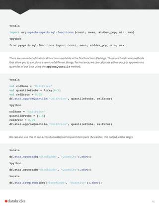 %scala
import org.apache.spark.sql.functions.{count, mean, stddev_pop, min, max}
%python
from pyspark.sql.functions import count, mean, stddev_pop, min, max
There are a number of statistical functions available in the StatFunctions Package. These are DataFrame methods
that allow you to calculate a vareity of different things. For instance, we can calculate either exact or approximate
quantiles of our data using the approxQuantile method.
%scala
val colName = “UnitPrice”
val quantileProbs = Array(0.5)
val relError = 0.05
df.stat.approxQuantile(“UnitPrice”, quantileProbs, relError)
%python
colName = “UnitPrice”
quantileProbs = [0.5]
relError = 0.05
df.stat.approxQuantile(“UnitPrice”, quantileProbs, relError)
We can also use this to see a cross tabulation or frequent item pairs (Be careful, this output will be large).
%scala
df.stat.crosstab(“StockCode”, “Quantity”).show()
%python
df.stat.crosstab(“StockCode”, “Quantity”).show()
%scala
df.stat.freqItems(Seq(“StockCode”, “Quantity”)).show()
95
 