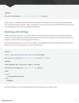 %python
df.stat.freqItems([“StockCode”, “Quantity”]).show()
Spark is home to a variety of other features and functionality. For example, you can use Spark to construct a Bloom
Filter or Count Min Sketch using the stat sub-package. There are also a multitude of other functions available that
are self-explanatory and need not be explained individually.
Working with Strings
String manipulation shows up in nearly every data flow and its worth explaining what you can do with strings. You
may be manipulating log files performing regular expression extraction or substitution, or checking for simple string
existence, or simply making all strings upper or lower case.
We will start with the last task as it’s one of the simplest. The initcap function will capitalize every word in a given
string when that word is separated from another via whitespace.
%scala
import org.apache.spark.sql.functions.{initcap}
df.select(initcap(col(“Description”))).show(2, false)
%python
from pyspark.sql.functions import initcap
df.select(initcap(col(“Description”))).show()
%sql
SELECT
initcap(Description)
FROM
dfTable
As mentioned above, we can also quite simply lower case and upper case strings as well.
96
 
