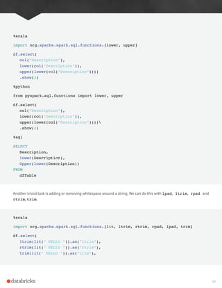 %scala
import org.apache.spark.sql.functions.{lower, upper}
df.select(
col(“Description”),
lower(col(“Description”)),
upper(lower(col(“Description”))))
.show(2)
%python
from pyspark.sql.functions import lower, upper
df.select(
col(“Description”),
lower(col(“Description”)),
upper(lower(col(“Description”))))
.show(2)
%sql
SELECT
Description,
lower(Description),
Upper(lower(Description))
FROM
dfTable
Another trivial task is adding or removing whitespace around a string. We can do this with lpad, ltrim, rpad and
rtrim, trim.
%scala
import org.apache.spark.sql.functions.{lit, ltrim, rtrim, rpad, lpad, trim}
df.select(
ltrim(lit(“ HELLO “)).as(“ltrim”),
rtrim(lit(“ HELLO “)).as(“rtrim”),
trim(lit(“ HELLO “)).as(“trim”),
97
 
