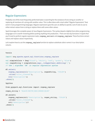Regular Expressions
Probably one of the most frequently performed tasks is searching for the existance of one string on another or
replacing all mentions of a string with another value. This is often done with a tool called “Regular Expressions” that
exist in many programming languages. Regular expressions give the user an ability to specify a set of rules to use to
either extract values from a string or replace them with some other values.
Spark leverages the complete power of Java Regular Expressions. The syntax departs slightly from other programming
languages so it is worth reviewing before putting anything into production.. There are two key functions in Spark that
you’ll need to perform regular expression tasks: regexp_extract and regexp_replace. These functions extract
values and replace values respectively.
Let’s explore how to use the regexp_replace function to replace substitute colors names in our description
column.
%scala
import org.apache.spark.sql.functions.regexp_replace
val simpleColors = Seq(“black”, “white”, “red”, “green”, “blue”)
val regexString = simpleColors.map(_.toUpperCase).mkString(“|”)
// the | signifies `OR` in regular expression syntax
df.select(
regexp_replace(col(“Description”), regexString, “COLOR”)
.alias(“color_cleaned”),
col(“Description”))
.show(2)
%python
from pyspark.sql.functions import regexp_replace
regex_string = “BLACK|WHITE|RED|GREEN|BLUE”
df.select(
regexp_replace(col(“Description”), regex_string, “COLOR”)
.alias(“color_cleaned”),
col(“Description”))
.show(2)
99
 