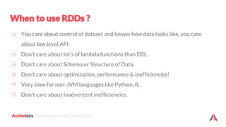 labs Data Engineering | Fast Data
You care about control of dataset and knows how data looks like, you care
about low level API.
Don’t care about lot’s of lambda functions than DSL.
Don’t care about Schema or Structure of Data.
Don’t care about optimization, performance & inefficiencies!
Very slow for non-JVM languages like Python, R.
Don’t care about Inadvertent inefficiencies.
 